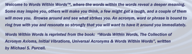 Welcome to Words Within Words™, where the words within the words reveal a deeper meaning. Some may inspire you, others will make you think, a few might get a laugh, and a couple of them will move you.  Browse around and see what strikes you. An acronym, word or phrase is bound to ring true with you and resonate so strongly that you will want to have it around you immediately.               Words Within Words is reprinted from the book:  “Words Within Words, The Collection of Acronym Axioms, Initial Vibrations, Universal Acronyms & Words Within Words”, written by Michael S. Purcell.